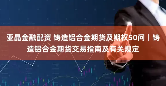 亚晶金融配资 铸造铝合金期货及期权50问｜铸造铝合金期货交易指南及有关规定