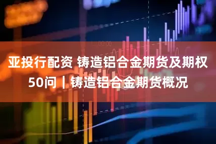 亚投行配资 铸造铝合金期货及期权50问｜铸造铝合金期货概况