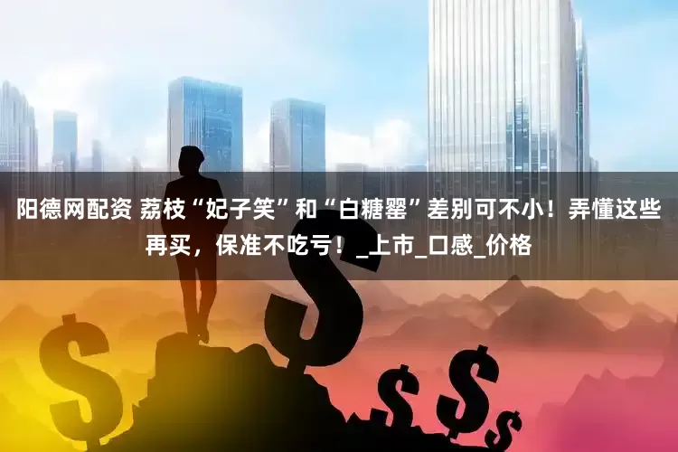 阳德网配资 荔枝“妃子笑”和“白糖罂”差别可不小！弄懂这些再买，保准不吃亏！_上市_口感_价格