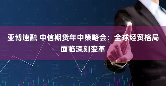 亚博速融 中信期货年中策略会：全球经贸格局面临深刻变革
