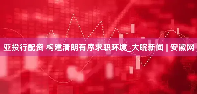 亚投行配资 构建清朗有序求职环境_大皖新闻 | 安徽网