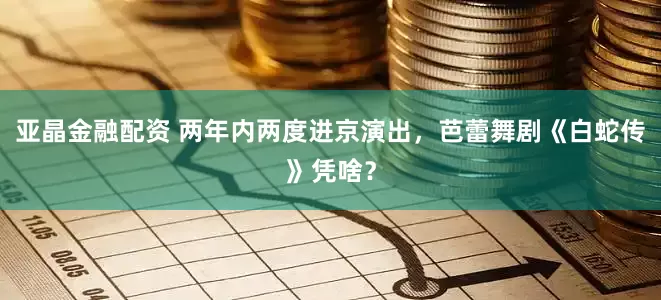 亚晶金融配资 两年内两度进京演出，芭蕾舞剧《白蛇传》凭啥？