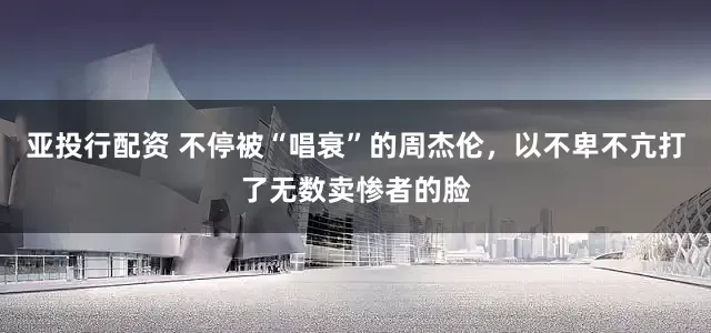 亚投行配资 不停被“唱衰”的周杰伦，以不卑不亢打了无数卖惨者的脸