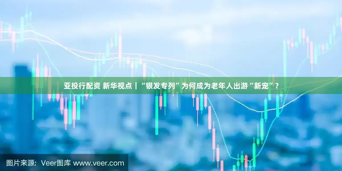 亚投行配资 新华视点｜“银发专列”为何成为老年人出游“新宠”？