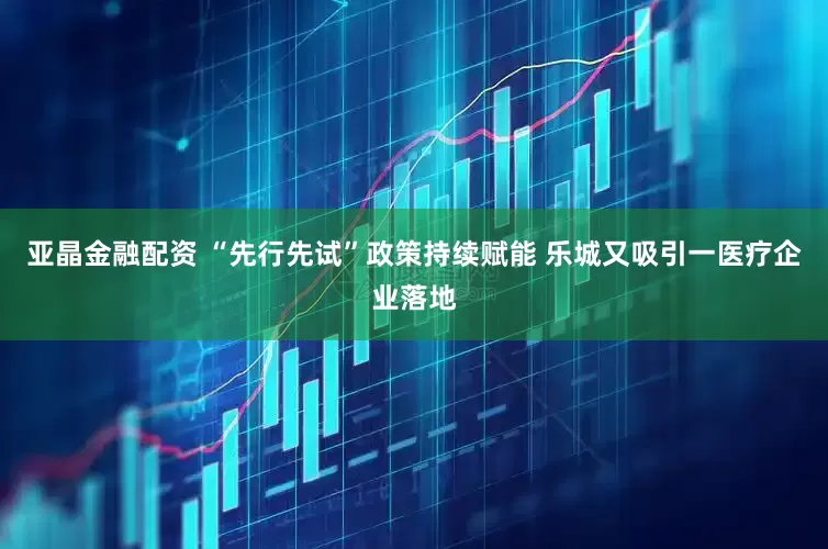 亚晶金融配资 “先行先试”政策持续赋能 乐城又吸引一医疗企业落地