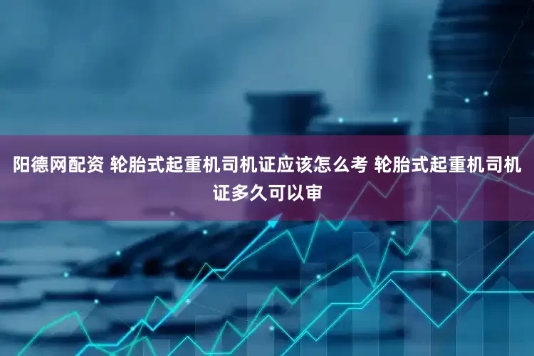 阳德网配资 轮胎式起重机司机证应该怎么考 轮胎式起重机司机证多久可以审