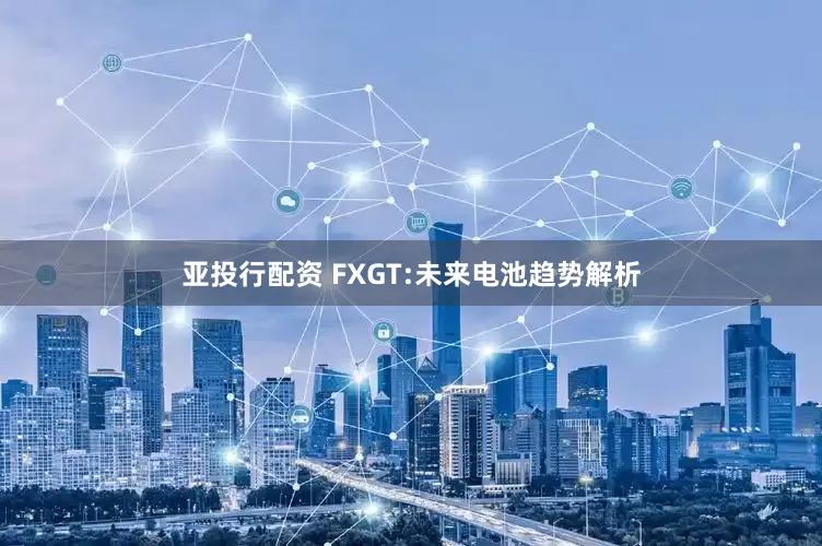 亚投行配资 FXGT:未来电池趋势解析